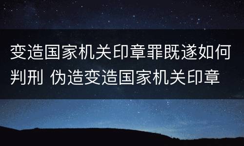 变造国家机关印章罪既遂如何判刑 伪造变造国家机关印章