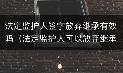 法定监护人签字放弃继承有效吗（法定监护人可以放弃继承权吗）