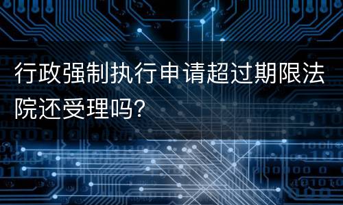行政强制执行申请超过期限法院还受理吗？