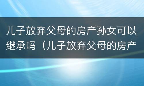 儿子放弃父母的房产孙女可以继承吗（儿子放弃父母的房产孙女可以继承吗）