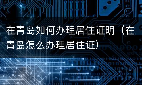 在青岛如何办理居住证明（在青岛怎么办理居住证）