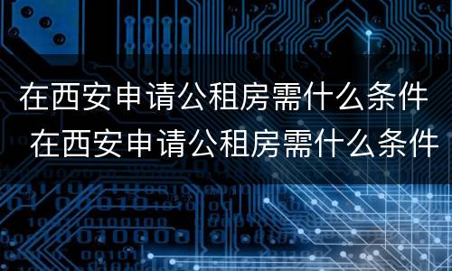 在西安申请公租房需什么条件 在西安申请公租房需什么条件呢