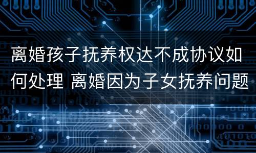 离婚孩子抚养权达不成协议如何处理 离婚因为子女抚养问题不能达成协议,需要怎么做