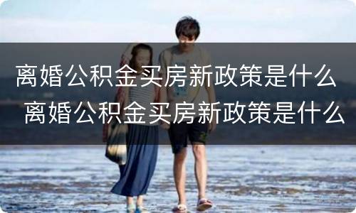 离婚公积金买房新政策是什么 离婚公积金买房新政策是什么意思