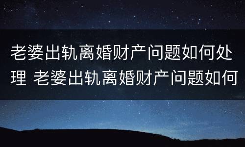 老婆出轨离婚财产问题如何处理 老婆出轨离婚财产问题如何处理最有效