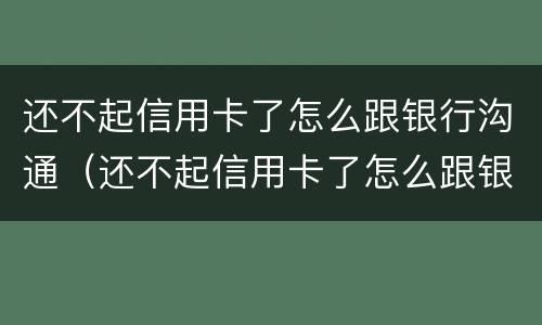 还不起信用卡了怎么跟银行沟通（还不起信用卡了怎么跟银行沟通还款）