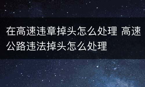 在高速违章掉头怎么处理 高速公路违法掉头怎么处理