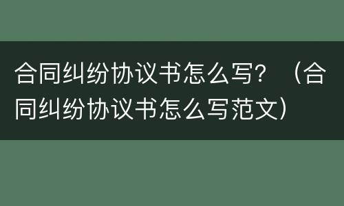 合同纠纷协议书怎么写？（合同纠纷协议书怎么写范文）