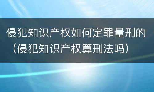 侵犯知识产权如何定罪量刑的（侵犯知识产权算刑法吗）