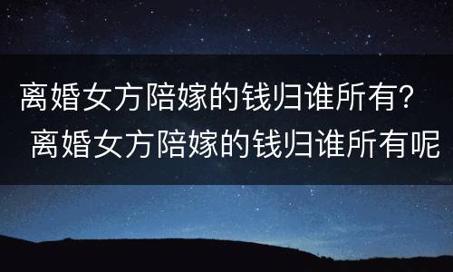 离婚女方陪嫁的钱归谁所有？ 离婚女方陪嫁的钱归谁所有呢