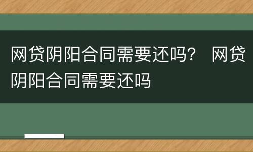 网贷阴阳合同需要还吗？ 网贷阴阳合同需要还吗