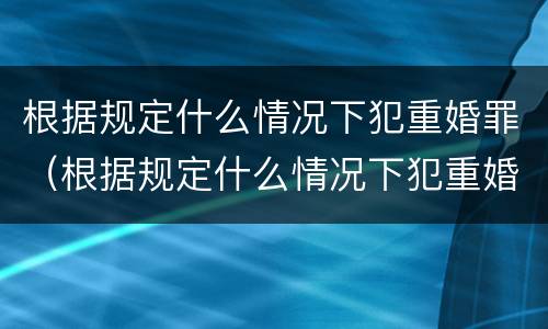根据规定什么情况下犯重婚罪（根据规定什么情况下犯重婚罪不起诉）