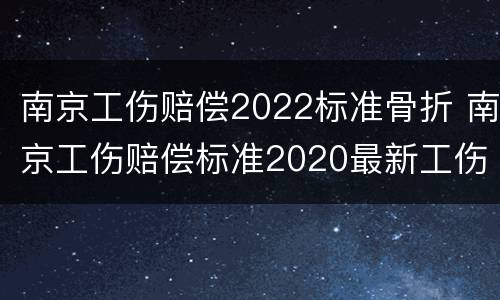 南京工伤赔偿2022标准骨折 南京工伤赔偿标准2020最新工伤赔偿标准