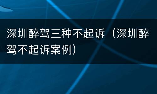 深圳醉驾三种不起诉（深圳醉驾不起诉案例）
