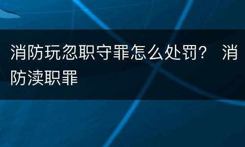 消防玩忽职守罪怎么处罚？ 消防渎职罪