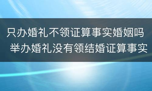 只办婚礼不领证算事实婚姻吗 举办婚礼没有领结婚证算事实结婚吗