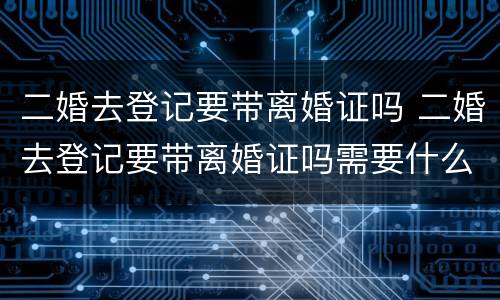 二婚去登记要带离婚证吗 二婚去登记要带离婚证吗需要什么