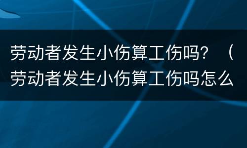 劳动者发生小伤算工伤吗？（劳动者发生小伤算工伤吗怎么赔偿）