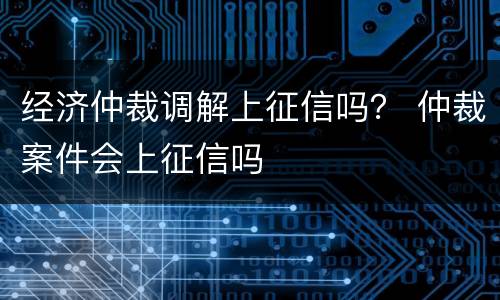 经济仲裁调解上征信吗？ 仲裁案件会上征信吗