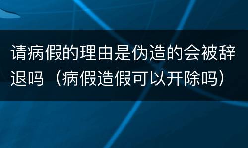 请病假的理由是伪造的会被辞退吗（病假造假可以开除吗）