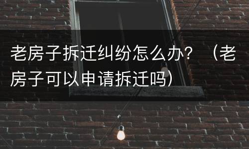 老房子拆迁纠纷怎么办？（老房子可以申请拆迁吗）