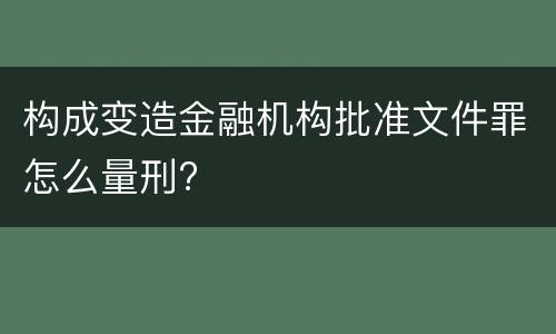 构成变造金融机构批准文件罪怎么量刑?