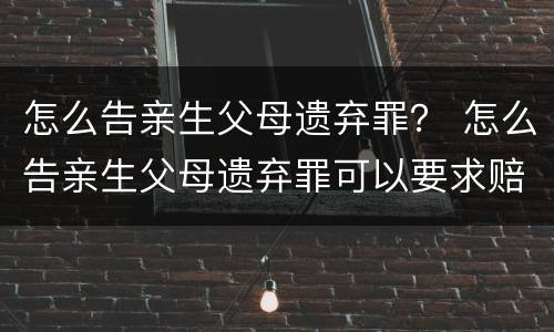 怎么告亲生父母遗弃罪？ 怎么告亲生父母遗弃罪可以要求赔偿吗