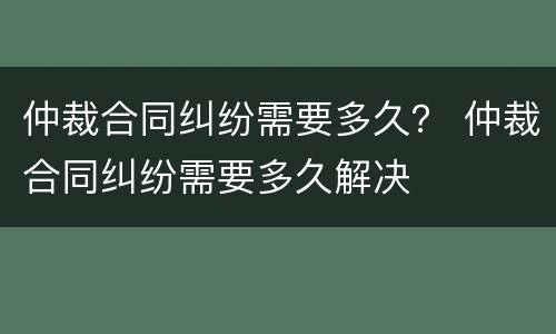 仲裁合同纠纷需要多久？ 仲裁合同纠纷需要多久解决