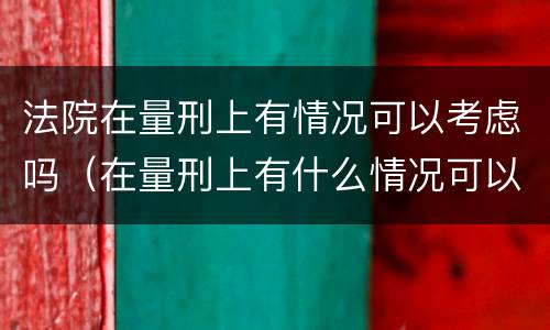 法院在量刑上有情况可以考虑吗（在量刑上有什么情况可以考虑）