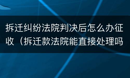 拆迁纠纷法院判决后怎么办征收（拆迁款法院能直接处理吗）