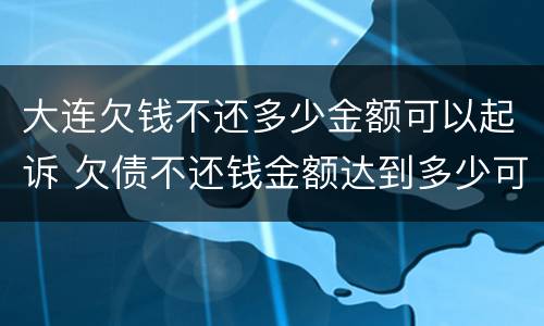 大连欠钱不还多少金额可以起诉 欠债不还钱金额达到多少可以起诉要坐牢吗
