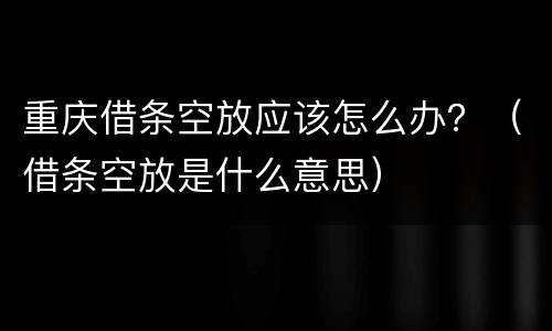 重庆借条空放应该怎么办？（借条空放是什么意思）