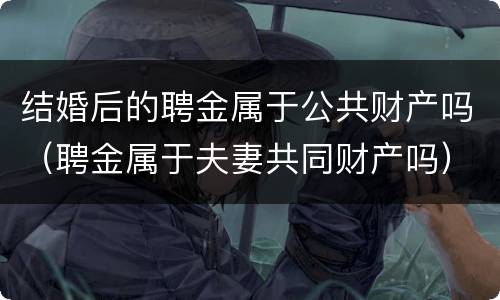 结婚后的聘金属于公共财产吗（聘金属于夫妻共同财产吗）