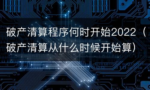 破产清算程序何时开始2022（破产清算从什么时候开始算）