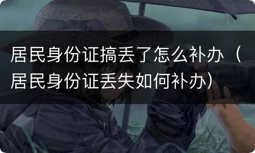 居民身份证搞丢了怎么补办（居民身份证丢失如何补办）