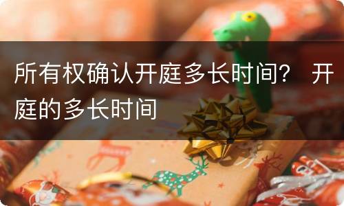 所有权确认开庭多长时间？ 开庭的多长时间
