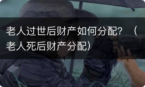 老人过世后财产如何分配？（老人死后财产分配）