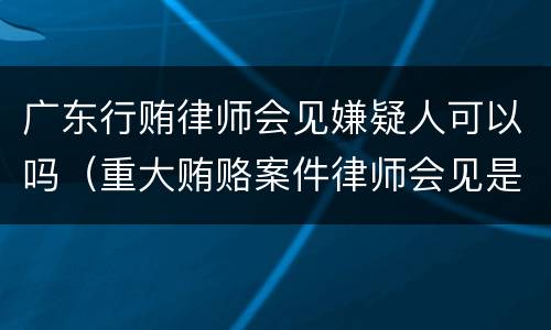 广东行贿律师会见嫌疑人可以吗（重大贿赂案件律师会见是否需要批准）