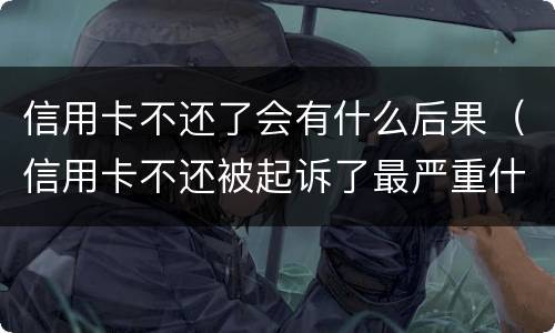 信用卡不还了会有什么后果（信用卡不还被起诉了最严重什么后果）