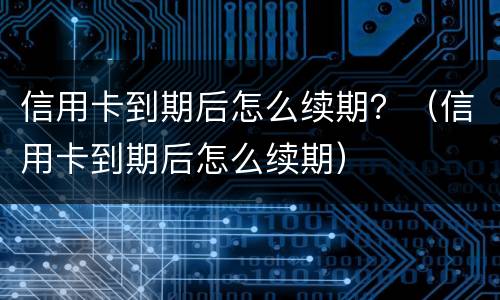信用卡到期后怎么续期？（信用卡到期后怎么续期）