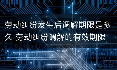 劳动纠纷发生后调解期限是多久 劳动纠纷调解的有效期限