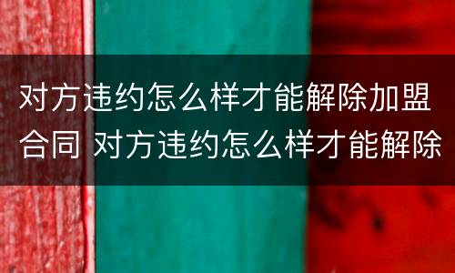 对方违约怎么样才能解除加盟合同 对方违约怎么样才能解除加盟合同纠纷