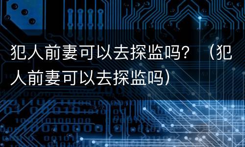 犯人前妻可以去探监吗？（犯人前妻可以去探监吗）