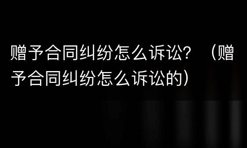 赠予合同纠纷怎么诉讼？（赠予合同纠纷怎么诉讼的）