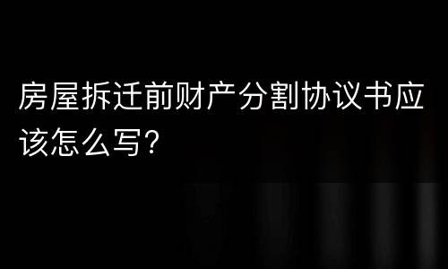 房屋拆迁前财产分割协议书应该怎么写?