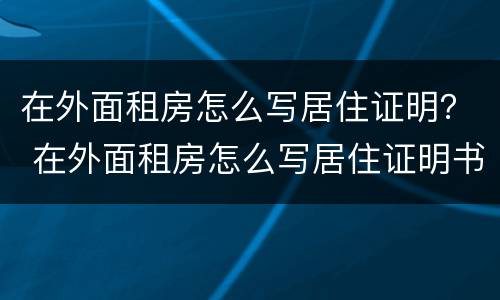 在外面租房怎么写居住证明？ 在外面租房怎么写居住证明书