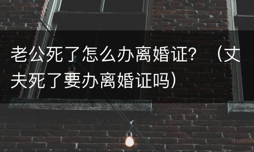 老公死了怎么办离婚证？（丈夫死了要办离婚证吗）