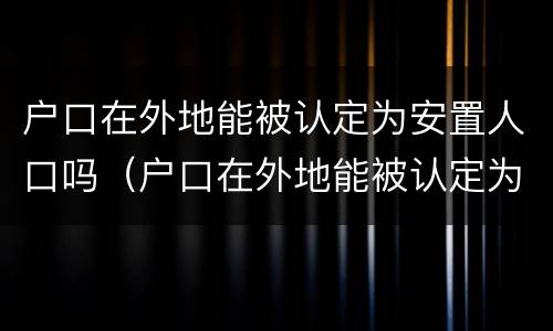 户口在外地能被认定为安置人口吗（户口在外地能被认定为安置人口吗）