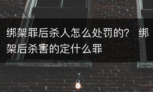 绑架罪后杀人怎么处罚的？ 绑架后杀害的定什么罪