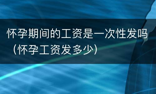 怀孕期间的工资是一次性发吗（怀孕工资发多少）